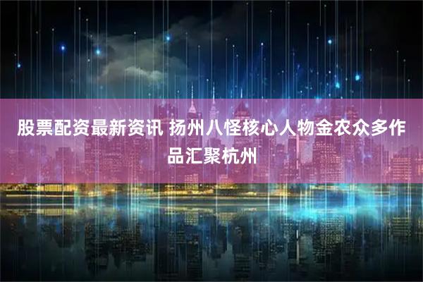 股票配资最新资讯 扬州八怪核心人物金农众多作品汇聚杭州