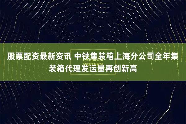 股票配资最新资讯 中铁集装箱上海分公司全年集装箱代理发运量再创新高