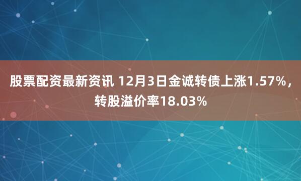 股票配资最新资讯 12月3日金诚转债上涨1.57%，转股溢价率18.03%