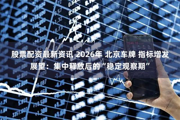 股票配资最新资讯 2026年 北京车牌 指标增发展望：集中释放后的“稳定观察期”